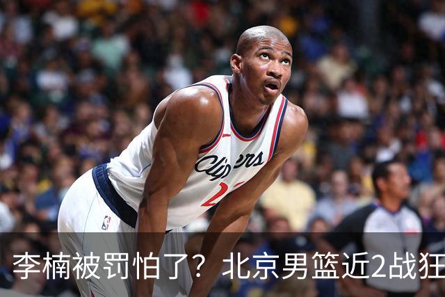 李楠被罚怕了？北京男篮近2战狂胜102分 垃圾时间仍拒绝“放水”
