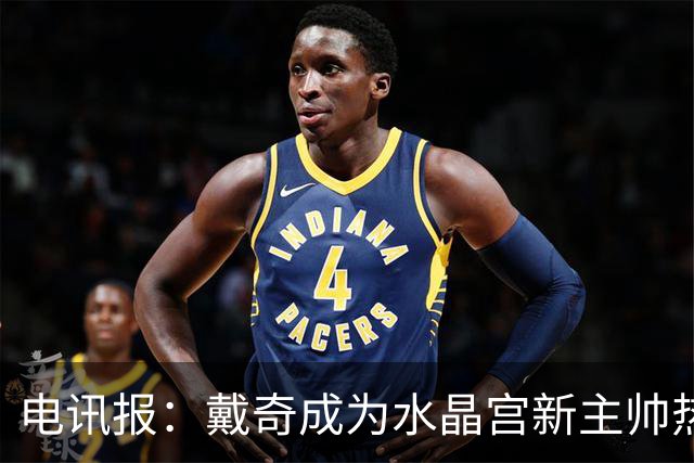 电讯报：戴奇成为水晶宫新主帅热门人选，丰富的保级经验成为优势