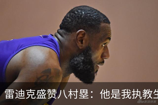 雷迪克盛赞八村塁：他是我执教生涯中最喜爱的球员之一