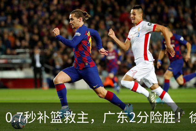 0.7秒补篮救主，广东2分险胜！徐杰8中2，奇兵半场12分仍未获重用